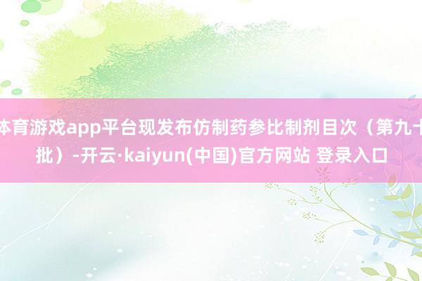 体育游戏app平台现发布仿制药参比制剂目次（第九十批）-开云·kaiyun(中国)官方网站 登录入口