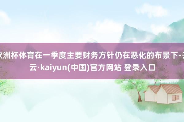 欧洲杯体育在一季度主要财务方针仍在恶化的布景下-开云·kaiyun(中国)官方网站 登录入口