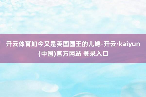 开云体育如今又是英国国王的儿媳-开云·kaiyun(中国)官方网站 登录入口