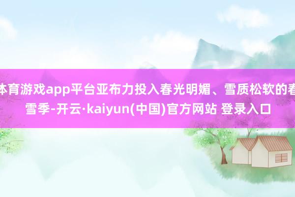 体育游戏app平台亚布力投入春光明媚、雪质松软的春雪季-开云·kaiyun(中国)官方网站 登录入口
