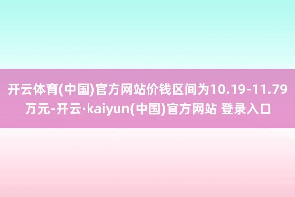开云体育(中国)官方网站价钱区间为10.19-11.79万元-开云·kaiyun(中国)官方网站 登录入口