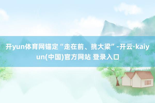 开yun体育网锚定“走在前、挑大梁”-开云·kaiyun(中国)官方网站 登录入口