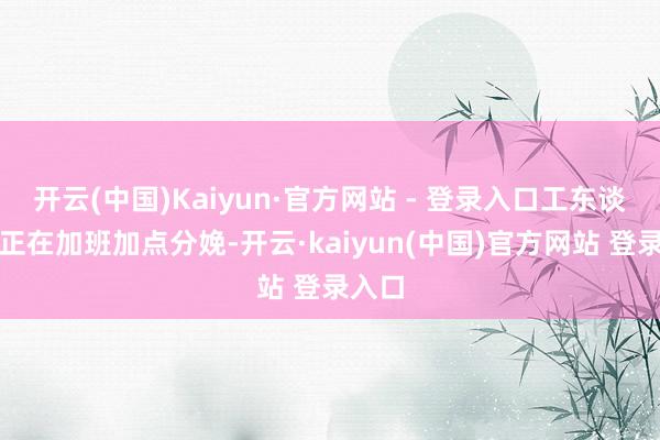开云(中国)Kaiyun·官方网站 - 登录入口工东谈主们正在加班加点分娩-开云·kaiyun(中国)官方网站 登录入口