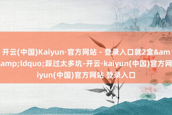 开云(中国)Kaiyun·官方网站 - 登录入口就2盒&rdquo;&ldquo;踩过太多坑-开云·kaiyun(中国)官方网站 登录入口
