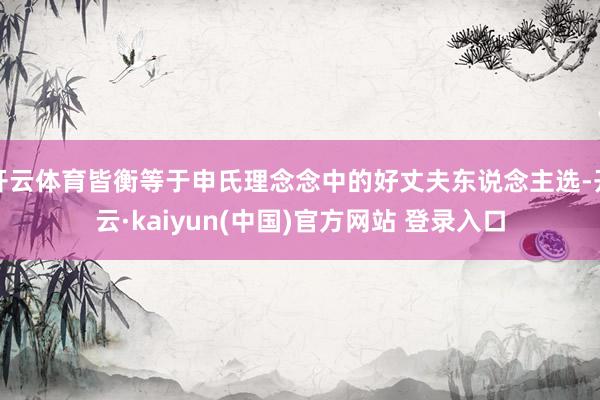 开云体育皆衡等于申氏理念念中的好丈夫东说念主选-开云·kaiyun(中国)官方网站 登录入口