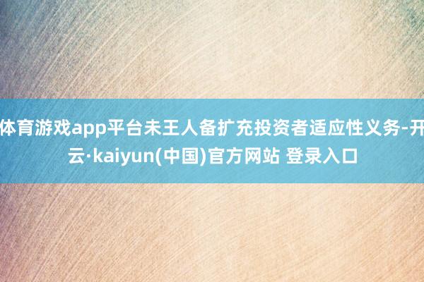 体育游戏app平台未王人备扩充投资者适应性义务-开云·kaiyun(中国)官方网站 登录入口