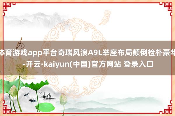体育游戏app平台奇瑞风浪A9L举座布局颠倒检朴豪华-开云·kaiyun(中国)官方网站 登录入口