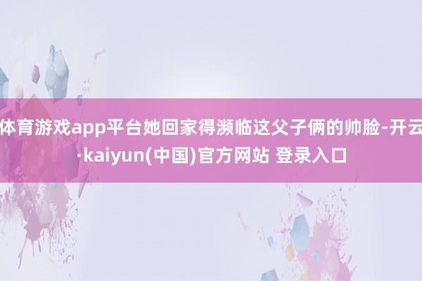 体育游戏app平台她回家得濒临这父子俩的帅脸-开云·kaiyun(中国)官方网站 登录入口
