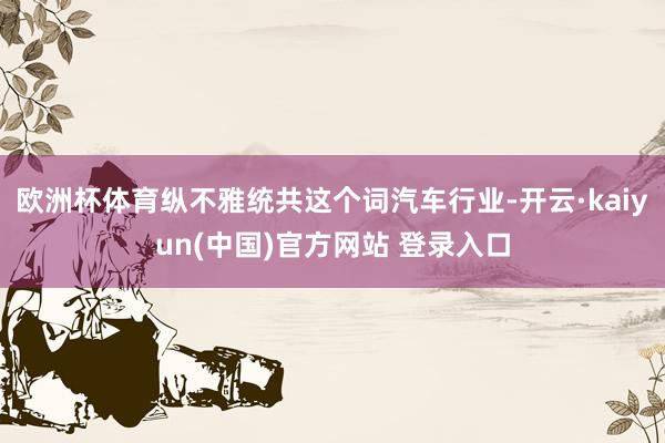 欧洲杯体育纵不雅统共这个词汽车行业-开云·kaiyun(中国)官方网站 登录入口