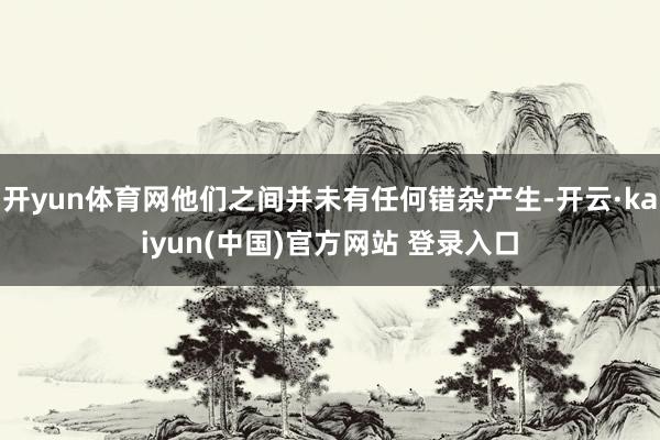 开yun体育网他们之间并未有任何错杂产生-开云·kaiyun(中国)官方网站 登录入口