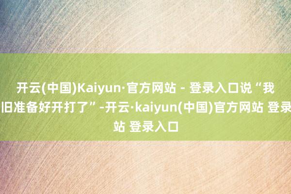 开云(中国)Kaiyun·官方网站 - 登录入口说“我们照旧准备好开打了”-开云·kaiyun(中国)官方网站 登录入口