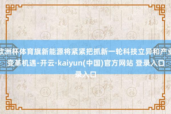 欧洲杯体育旗新能源将紧紧把抓新一轮科技立异和产业变革机遇-开云·kaiyun(中国)官方网站 登录入口