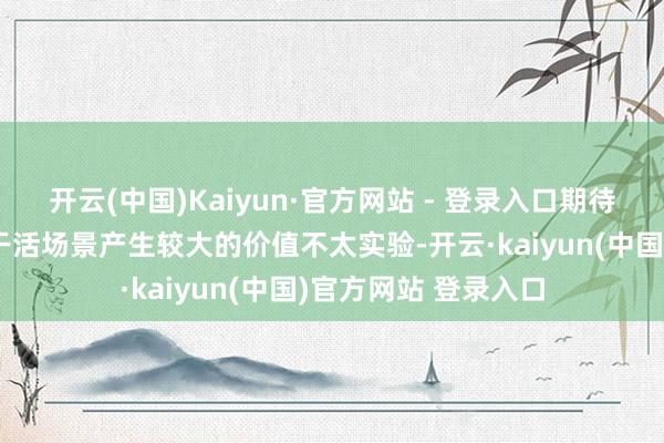 开云(中国)Kaiyun·官方网站 - 登录入口期待机器东谈主纰漏在干活场景产生较大的价值不太实验-开云·kaiyun(中国)官方网站 登录入口