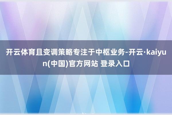 开云体育且变调策略专注于中枢业务-开云·kaiyun(中国)官方网站 登录入口