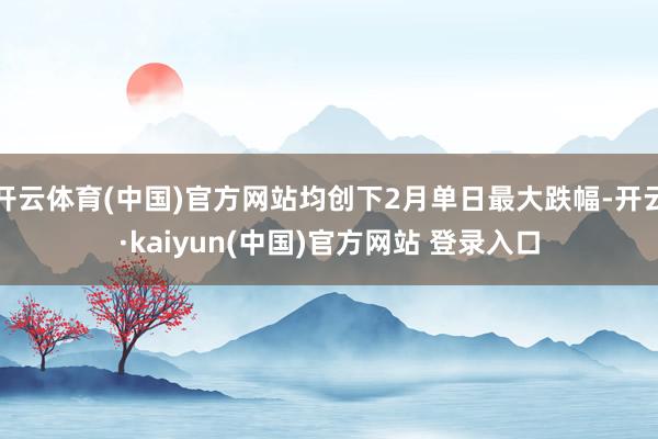 开云体育(中国)官方网站均创下2月单日最大跌幅-开云·kaiyun(中国)官方网站 登录入口