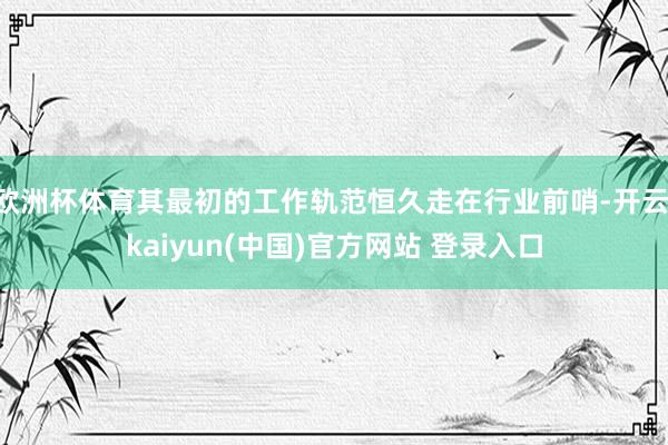 欧洲杯体育其最初的工作轨范恒久走在行业前哨-开云·kaiyun(中国)官方网站 登录入口