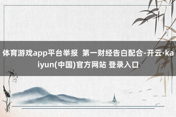 体育游戏app平台举报  第一财经告白配合-开云·kaiyun(中国)官方网站 登录入口