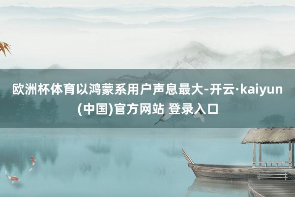 欧洲杯体育以鸿蒙系用户声息最大-开云·kaiyun(中国)官方网站 登录入口