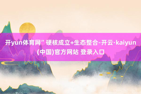 开yun体育网”硬核成立+生态整合-开云·kaiyun(中国)官方网站 登录入口