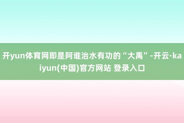 开yun体育网即是阿谁治水有功的“大禹”-开云·kaiyun(中国)官方网站 登录入口