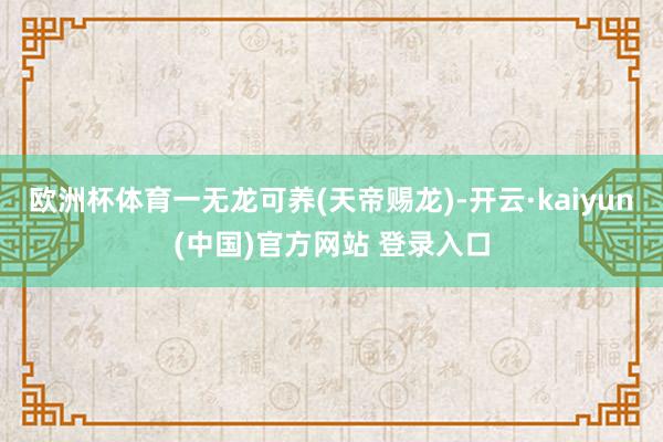 欧洲杯体育一无龙可养(天帝赐龙)-开云·kaiyun(中国)官方网站 登录入口