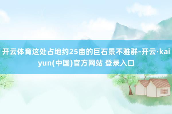 开云体育这处占地约25亩的巨石景不雅群-开云·kaiyun(中国)官方网站 登录入口