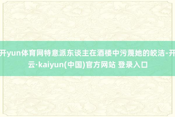 开yun体育网特意派东谈主在酒楼中污蔑她的皎洁-开云·kaiyun(中国)官方网站 登录入口