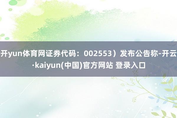 开yun体育网证券代码：002553）发布公告称-开云·kaiyun(中国)官方网站 登录入口