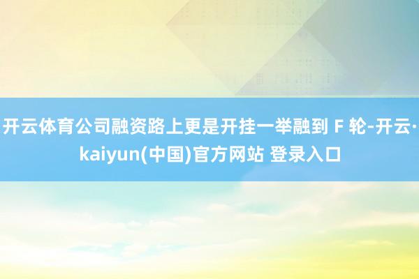 开云体育公司融资路上更是开挂一举融到 F 轮-开云·kaiyun(中国)官方网站 登录入口