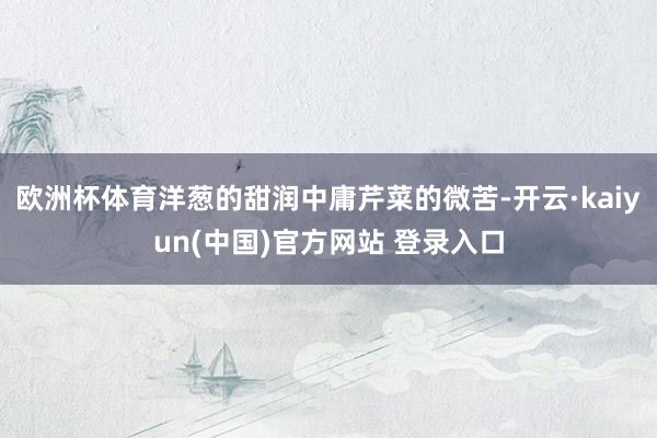 欧洲杯体育洋葱的甜润中庸芹菜的微苦-开云·kaiyun(中国)官方网站 登录入口