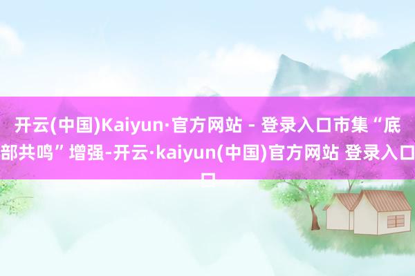 开云(中国)Kaiyun·官方网站 - 登录入口市集“底部共鸣”增强-开云·kaiyun(中国)官方网站 登录入口