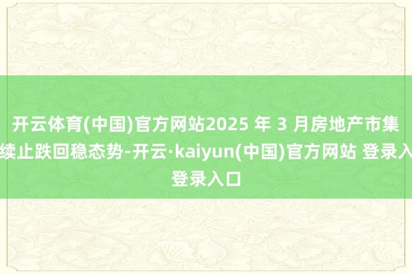 开云体育(中国)官方网站2025 年 3 月房地产市集持续止跌回稳态势-开云·kaiyun(中国)官方网站 登录入口