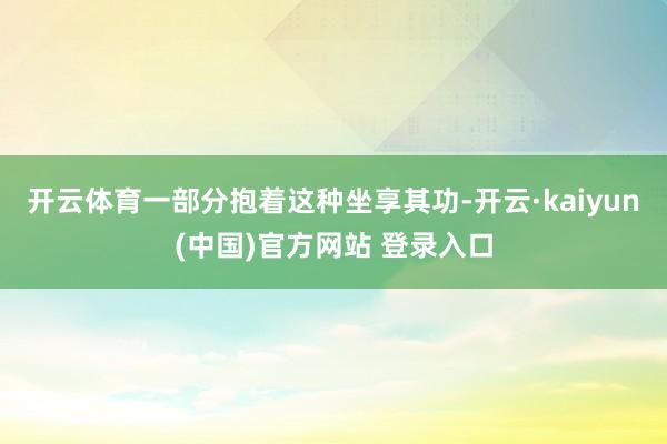 开云体育一部分抱着这种坐享其功-开云·kaiyun(中国)官方网站 登录入口