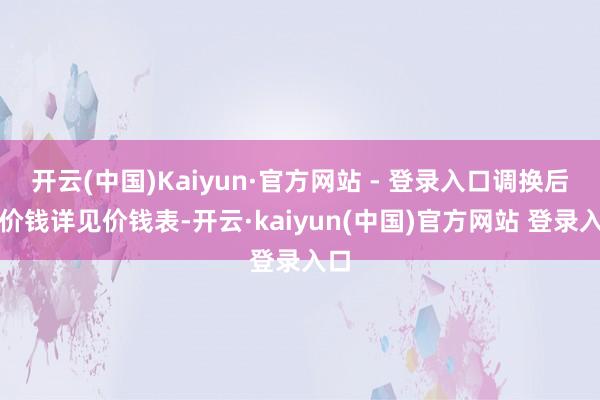 开云(中国)Kaiyun·官方网站 - 登录入口调换后的价钱详见价钱表-开云·kaiyun(中国)官方网站 登录入口
