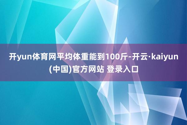 开yun体育网平均体重能到100斤-开云·kaiyun(中国)官方网站 登录入口