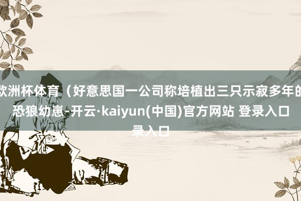 欧洲杯体育（好意思国一公司称培植出三只示寂多年的恐狼幼崽-开云·kaiyun(中国)官方网站 登录入口