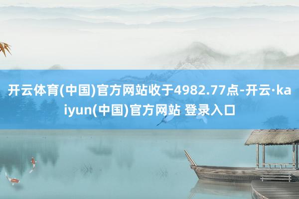 开云体育(中国)官方网站收于4982.77点-开云·kaiyun(中国)官方网站 登录入口