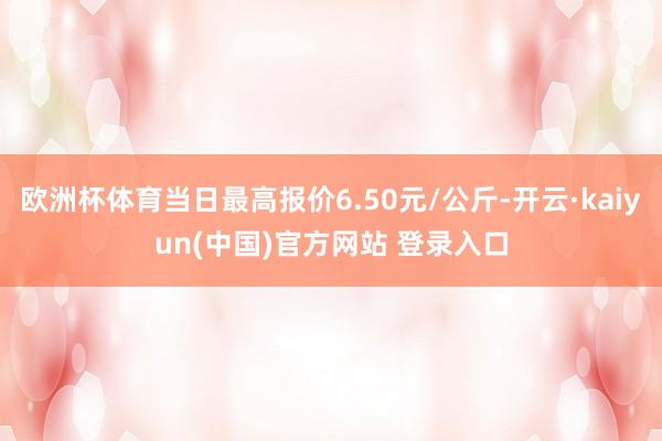 欧洲杯体育当日最高报价6.50元/公斤-开云·kaiyun(中国)官方网站 登录入口