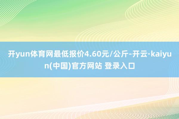 开yun体育网最低报价4.60元/公斤-开云·kaiyun(中国)官方网站 登录入口