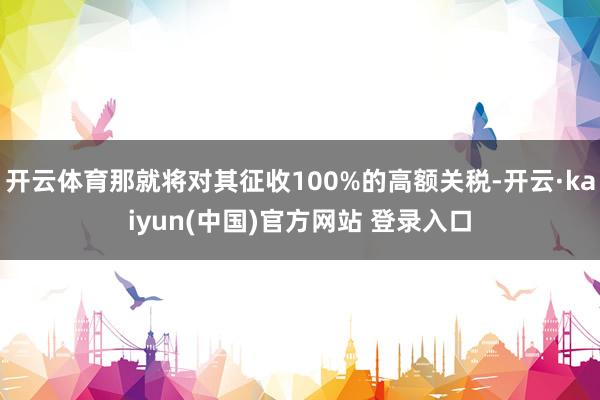 开云体育那就将对其征收100%的高额关税-开云·kaiyun(中国)官方网站 登录入口