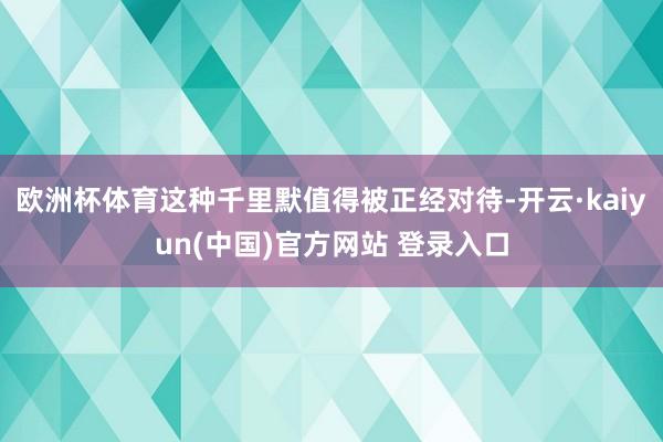 欧洲杯体育这种千里默值得被正经对待-开云·kaiyun(中国)官方网站 登录入口