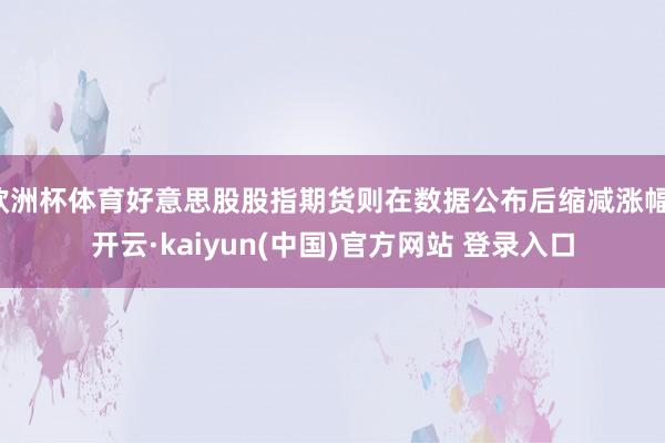 欧洲杯体育好意思股股指期货则在数据公布后缩减涨幅-开云·kaiyun(中国)官方网站 登录入口