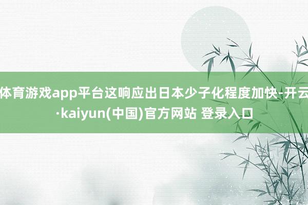 体育游戏app平台这响应出日本少子化程度加快-开云·kaiyun(中国)官方网站 登录入口