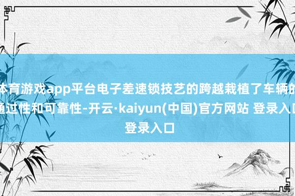 体育游戏app平台电子差速锁技艺的跨越栽植了车辆的通过性和可靠性-开云·kaiyun(中国)官方网站 登录入口