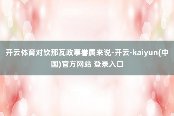 开云体育对钦那瓦政事眷属来说-开云·kaiyun(中国)官方网站 登录入口