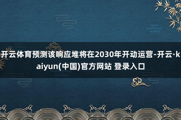 开云体育预测该响应堆将在2030年开动运营-开云·kaiyun(中国)官方网站 登录入口