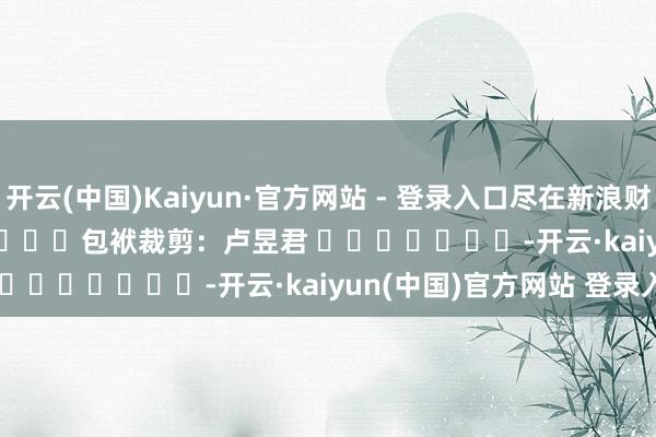开云(中国)Kaiyun·官方网站 - 登录入口尽在新浪财经APP            						包袱裁剪：卢昱君 							-开云·kaiyun(中国)官方网站 登录入口