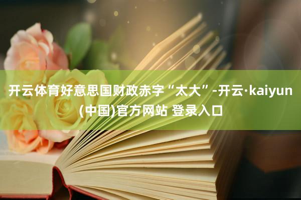 开云体育好意思国财政赤字“太大”-开云·kaiyun(中国)官方网站 登录入口