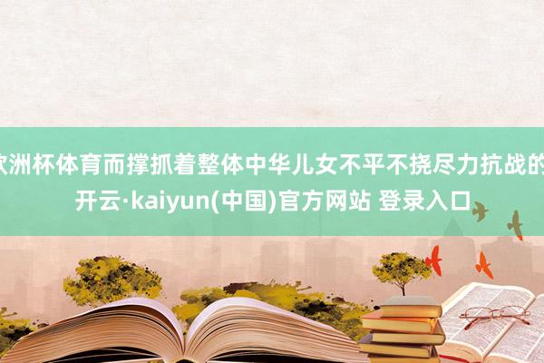 欧洲杯体育而撑抓着整体中华儿女不平不挠尽力抗战的-开云·kaiyun(中国)官方网站 登录入口