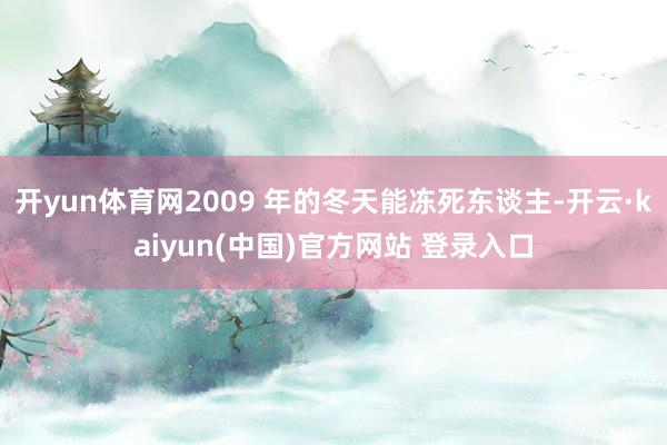 开yun体育网2009 年的冬天能冻死东谈主-开云·kaiyun(中国)官方网站 登录入口